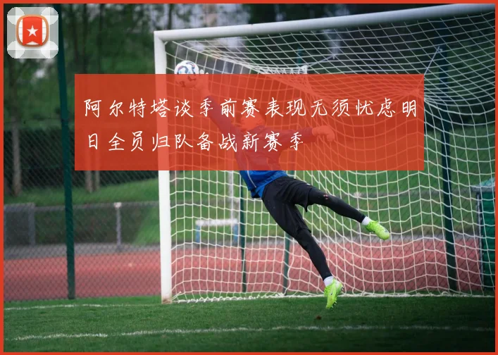 阿尔特塔谈季前赛表现无须忧虑明日全员归队备战新赛季