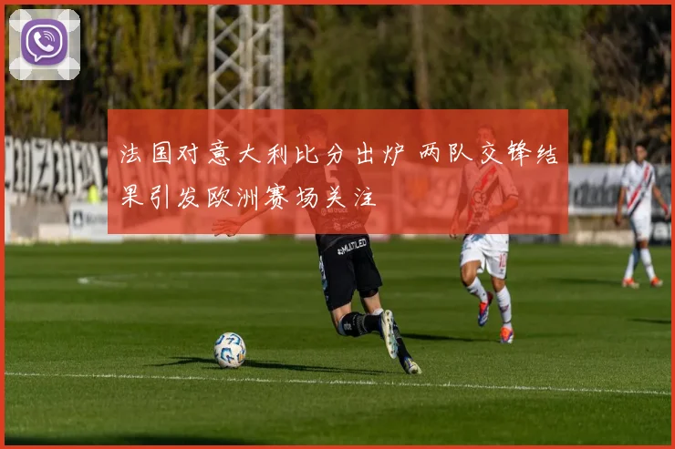 法国对意大利比分出炉 两队交锋结果引发欧洲赛场关注