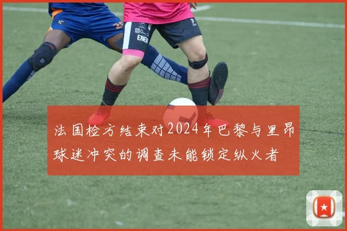 法国检方结束对2024年巴黎与里昂球迷冲突的调查未能锁定纵火者