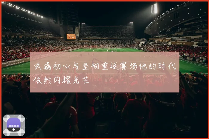 武磊初心与坚韧重返赛场他的时代依然闪耀光芒