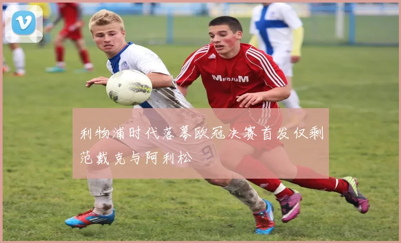 利物浦时代落幕欧冠决赛首发仅剩范戴克与阿利松