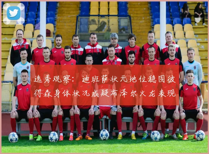 选秀观察：迪班萨状元地位稳固彼得森身体状况成疑布泽尔火龙表现引关注