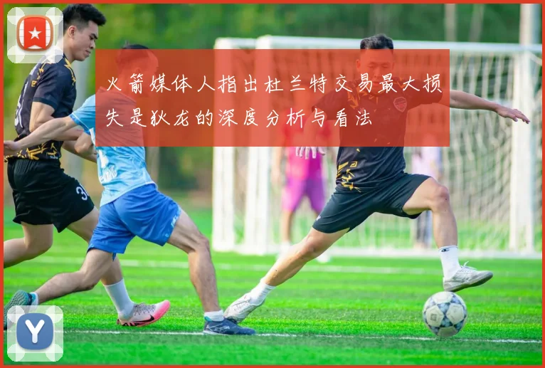 火箭媒体人指出杜兰特交易最大损失是狄龙的深度分析与看法
