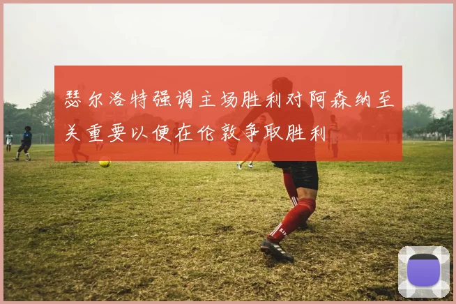 瑟尔洛特强调主场胜利对阿森纳至关重要以便在伦敦争取胜利