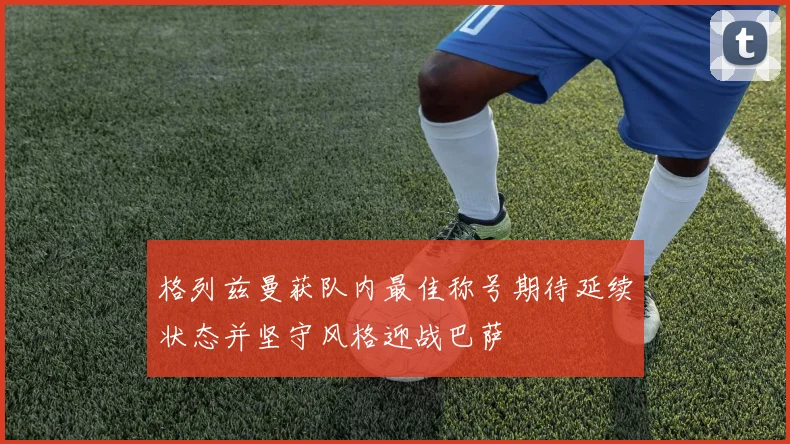 格列兹曼获队内最佳称号期待延续状态并坚守风格迎战巴萨