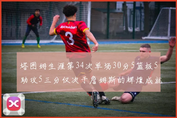 塔图姆生涯第34次单场30分5篮板5助攻5三分仅次于詹姆斯的辉煌成就