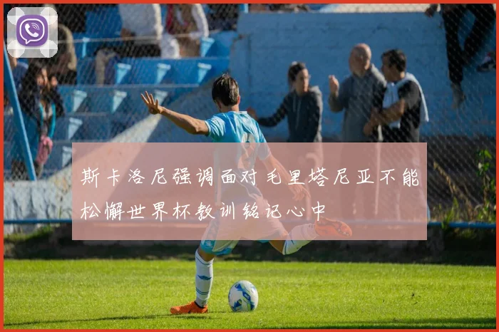 斯卡洛尼强调面对毛里塔尼亚不能松懈世界杯教训铭记心中