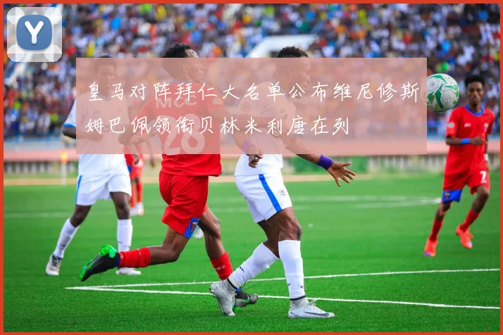 皇马对阵拜仁大名单公布维尼修斯姆巴佩领衔贝林米利唐在列