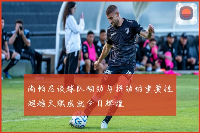尚帕尼谈球队韧劲与拼劲的重要性超越天赋成就今日辉煌