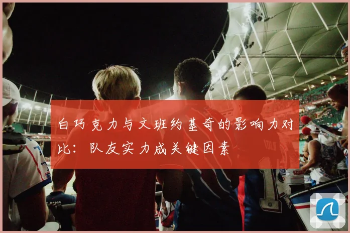 白巧克力与文班约基奇的影响力对比：队友实力成关键因素