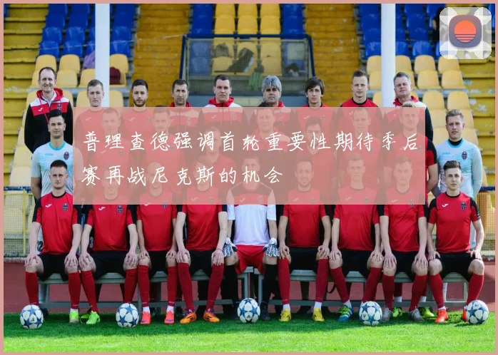 普理查德强调首轮重要性期待季后赛再战尼克斯的机会