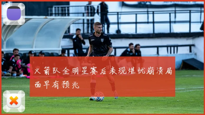 火箭队全明星赛后表现堪忧崩溃局面早有预兆