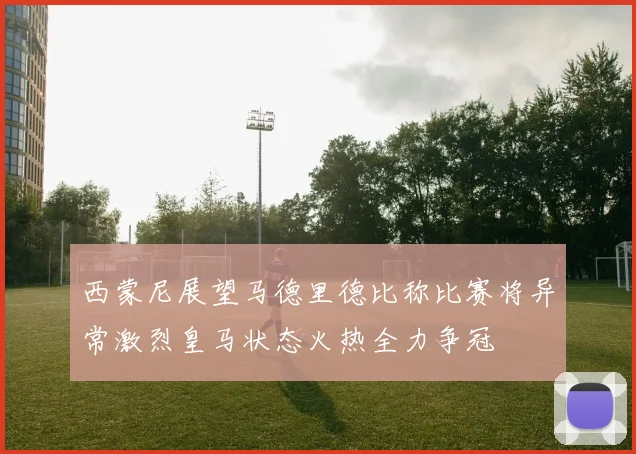 西蒙尼展望马德里德比称比赛将异常激烈皇马状态火热全力争冠